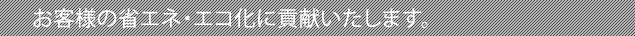お客様の省エネ・エコ化に貢献いたします。